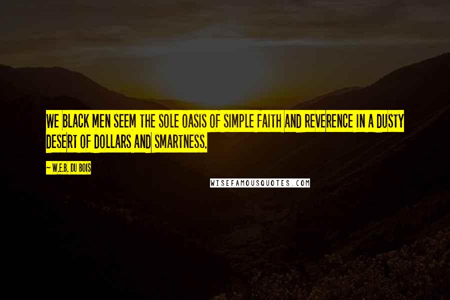 W.E.B. Du Bois quotes: We black men seem the sole oasis of simple faith and reverence in a dusty desert of dollars and smartness. W.E.B. Du Bois quotes: We black men seem the sole oasis of simple faith and reverence in a dusty desert of dollars and smartness.