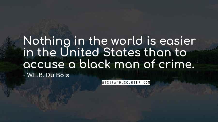 W.E.B. Du Bois quotes: Nothing in the world is easier in the United States than to accuse a black man of crime. W.E.B. Du Bois quotes: Nothing in the world is easier in the United States than to accuse a black man of crime.