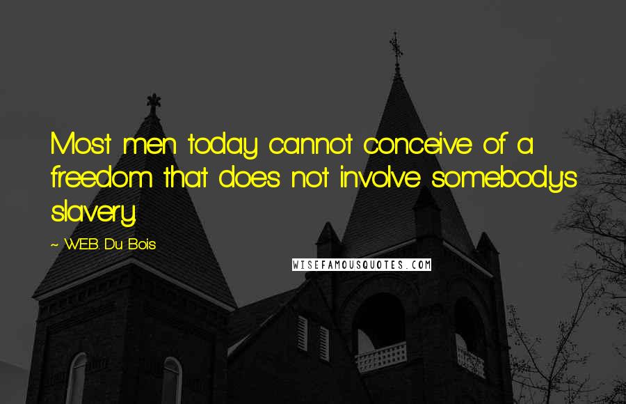 W.E.B. Du Bois quotes: Most men today cannot conceive of a freedom that does not involve somebody's slavery. W.E.B. Du Bois quotes: Most men today cannot conceive of a freedom that does not involve somebody's slavery.