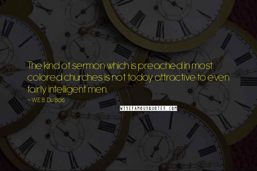 W.E.B. Du Bois quotes: The kind of sermon which is preached in most colored churches is not today attractive to even fairly intelligent men. W.E.B. Du Bois quotes: The kind of sermon which is preached in most colored churches is not today attractive to even fairly intelligent men.