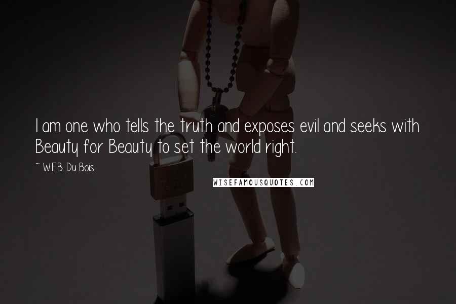 W.E.B. Du Bois quotes: I am one who tells the truth and exposes evil and seeks with Beauty for Beauty to set the world right.