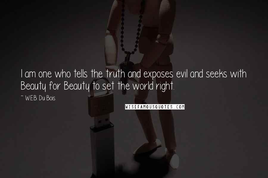W.E.B. Du Bois quotes: I am one who tells the truth and exposes evil and seeks with Beauty for Beauty to set the world right. W.E.B. Du Bois quotes: I am one who tells the truth and exposes evil and seeks with Beauty for Beauty to set the world right.