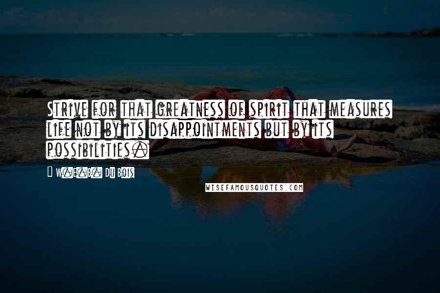 W.E.B. Du Bois quotes: Strive for that greatness of spirit that measures life not by its disappointments but by its possibilities. W.E.B. Du Bois quotes: Strive for that greatness of spirit that measures life not by its disappointments but by its possibilities.