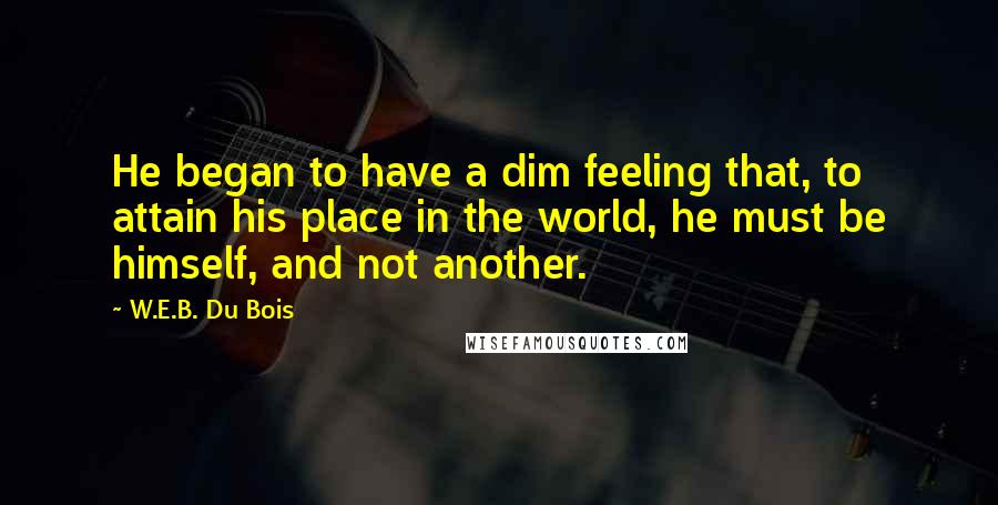 W.E.B. Du Bois quotes: He began to have a dim feeling that, to attain his place in the world, he must be himself, and not another. W.E.B. Du Bois quotes: He began to have a dim feeling that, to attain his place in the world, he must be himself, and not another.