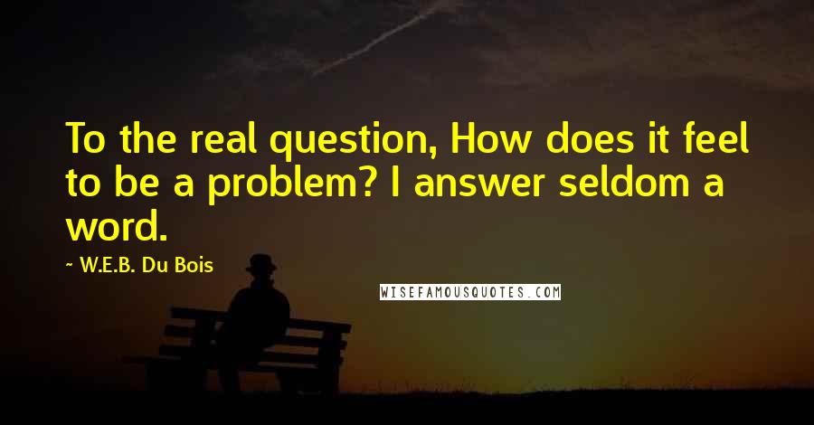 W.E.B. Du Bois quotes: To the real question, How does it feel to be a problem? I answer seldom a word.