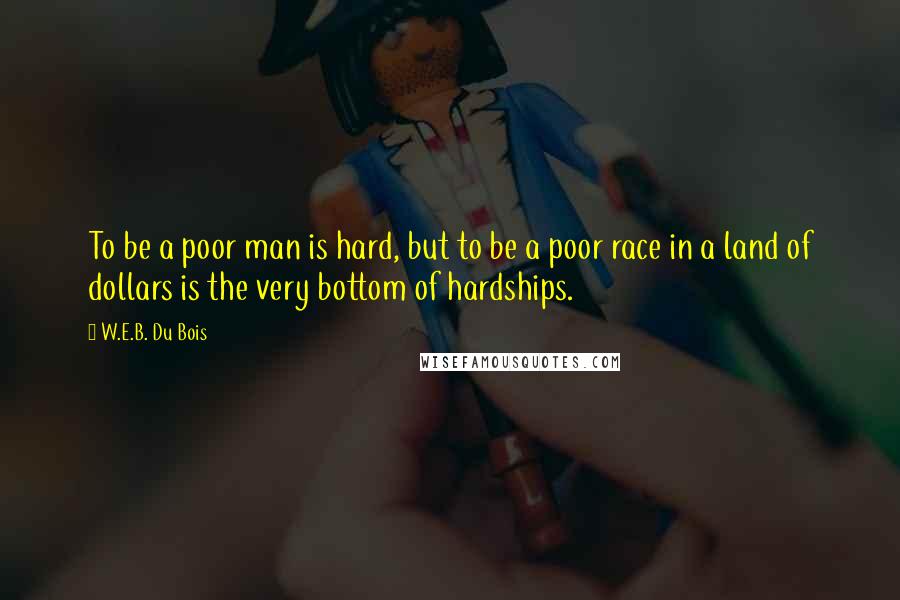W.E.B. Du Bois quotes: To be a poor man is hard, but to be a poor race in a land of dollars is the very bottom of hardships. W.E.B. Du Bois quotes: To be a poor man is hard, but to be a poor race in a land of dollars is the very bottom of hardships.