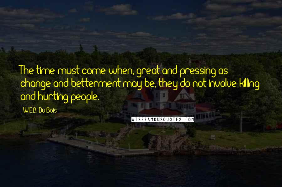 W.E.B. Du Bois quotes: The time must come when, great and pressing as change and betterment may be, they do not involve killing and hurting people. W.E.B. Du Bois quotes: The time must come when, great and pressing as change and betterment may be, they do not involve killing and hurting people.