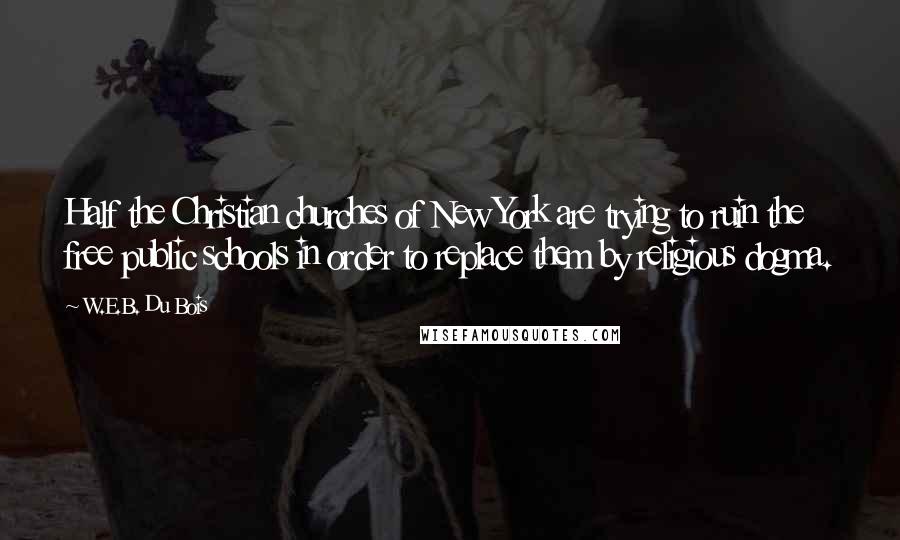 W.E.B. Du Bois quotes: Half the Christian churches of New York are trying to ruin the free public schools in order to replace them by religious dogma. W.E.B. Du Bois quotes: Half the Christian churches of New York are trying to ruin the free public schools in order to replace them by religious dogma.