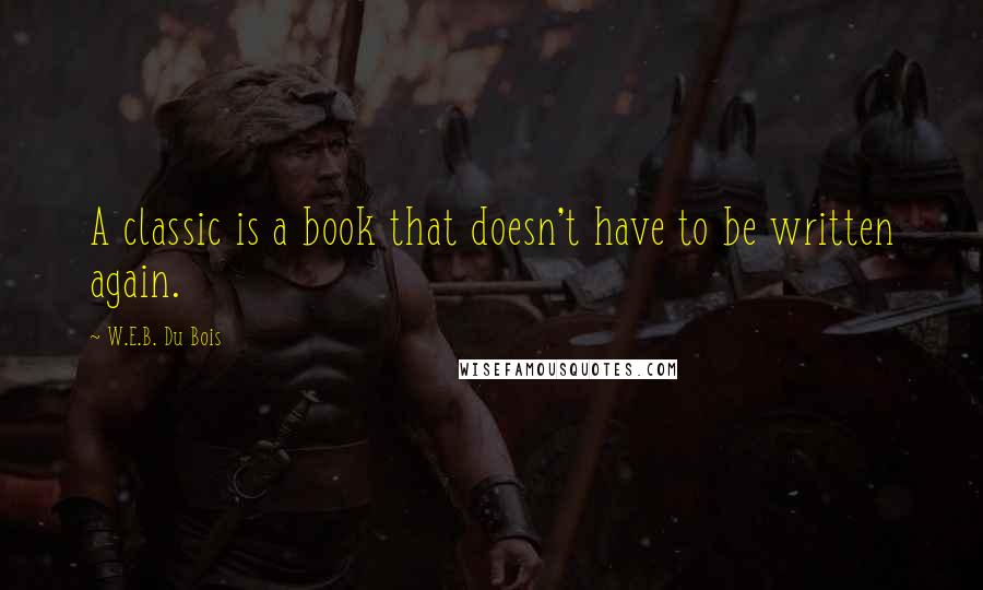 W.E.B. Du Bois quotes: A classic is a book that doesn't have to be written again. W.E.B. Du Bois quotes: A classic is a book that doesn't have to be written again.
