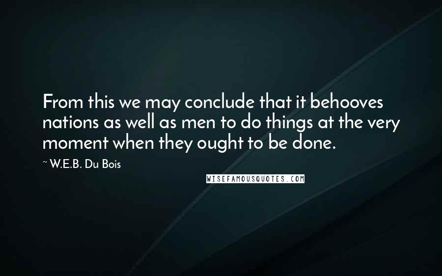 W.E.B. Du Bois quotes: From this we may conclude that it behooves nations as well as men to do things at the very moment when they ought to be done.