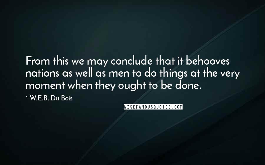W.E.B. Du Bois quotes: From this we may conclude that it behooves nations as well as men to do things at the very moment when they ought to be done. W.E.B. Du Bois quotes: From this we may conclude that it behooves nations as well as men to do things at the very moment when they ought to be done.
