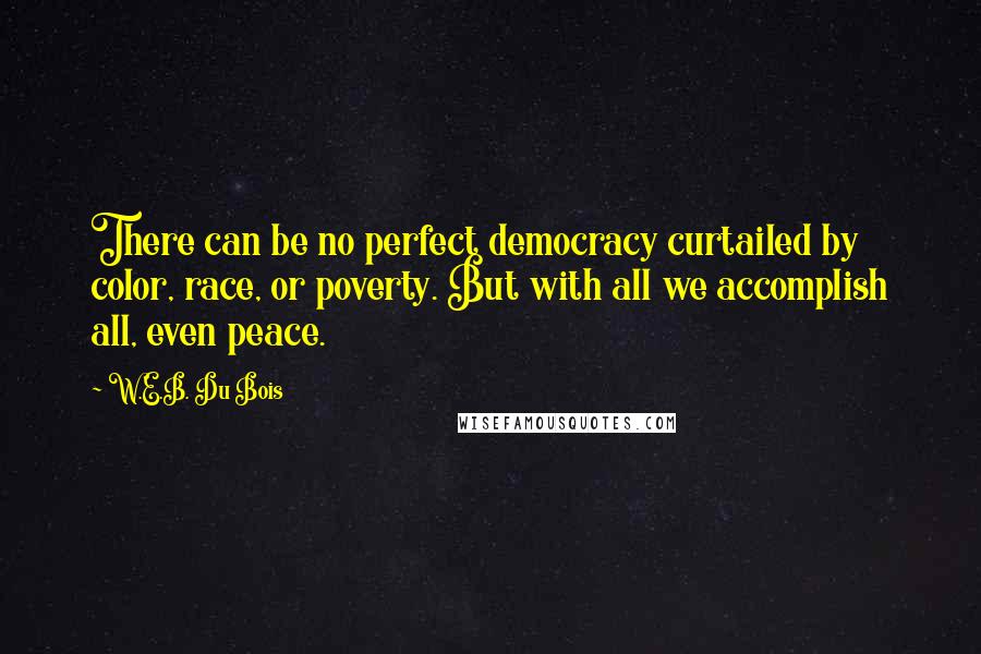 W.E.B. Du Bois quotes: There can be no perfect democracy curtailed by color, race, or poverty. But with all we accomplish all, even peace. W.E.B. Du Bois quotes: There can be no perfect democracy curtailed by color, race, or poverty. But with all we accomplish all, even peace.