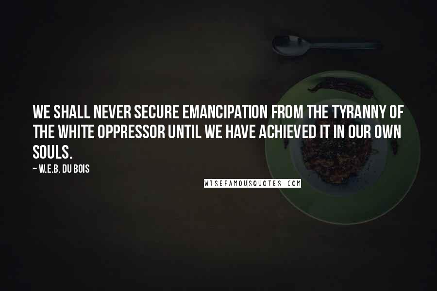 W.E.B. Du Bois quotes: We shall never secure emancipation from the tyranny of the white oppressor until we have achieved it in our own souls. W.E.B. Du Bois quotes: We shall never secure emancipation from the tyranny of the white oppressor until we have achieved it in our own souls.