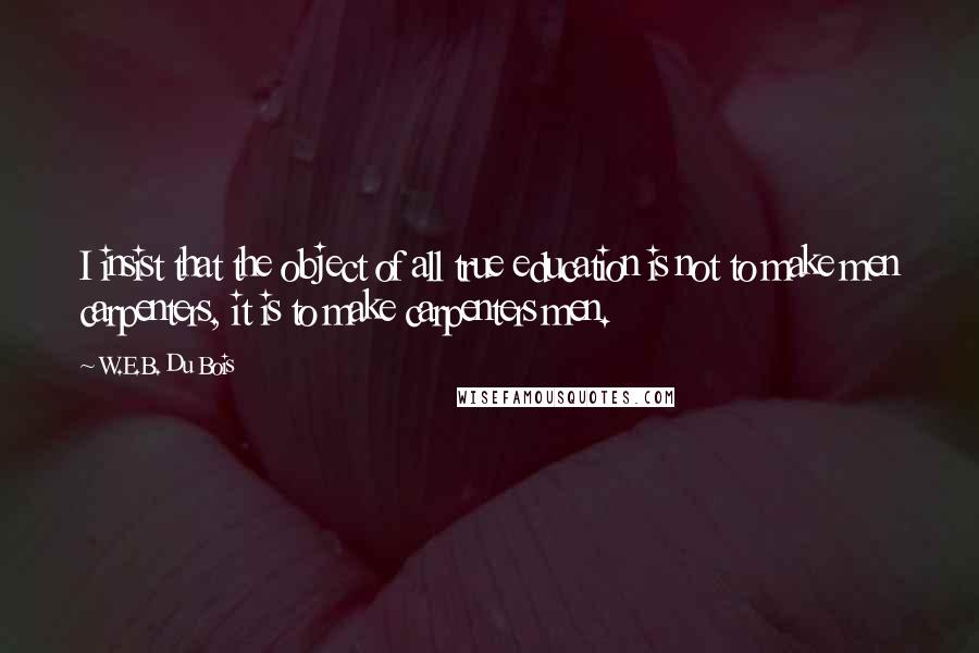 W.E.B. Du Bois quotes: I insist that the object of all true education is not to make men carpenters, it is to make carpenters men. W.E.B. Du Bois quotes: I insist that the object of all true education is not to make men carpenters, it is to make carpenters men.