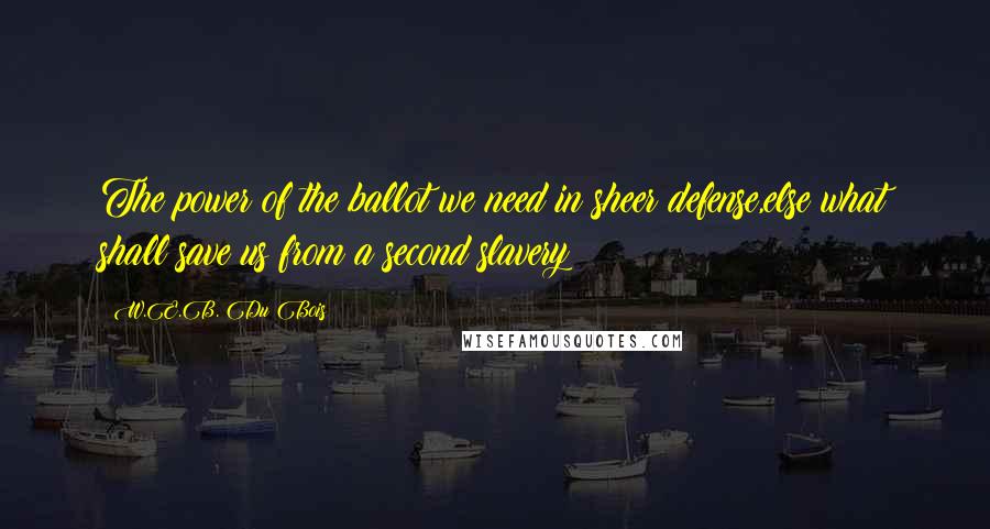W.E.B. Du Bois quotes: The power of the ballot we need in sheer defense,else what shall save us from a second slavery? W.E.B. Du Bois quotes: The power of the ballot we need in sheer defense,else what shall save us from a second slavery?