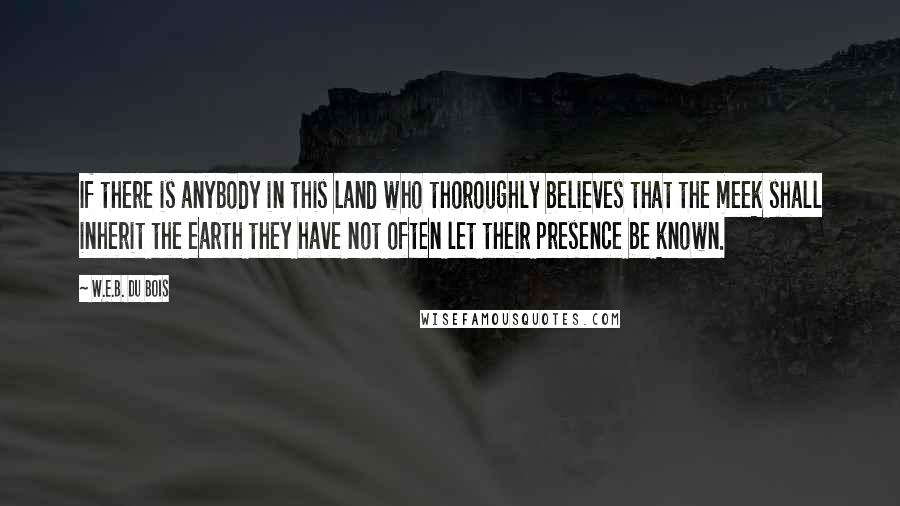 W.E.B. Du Bois quotes: If there is anybody in this land who thoroughly believes that the meek shall inherit the earth they have not often let their presence be known. W.E.B. Du Bois quotes: If there is anybody in this land who thoroughly believes that the meek shall inherit the earth they have not often let their presence be known.