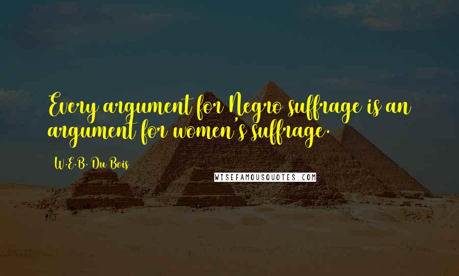 W.E.B. Du Bois quotes: Every argument for Negro suffrage is an argument for women's suffrage.
