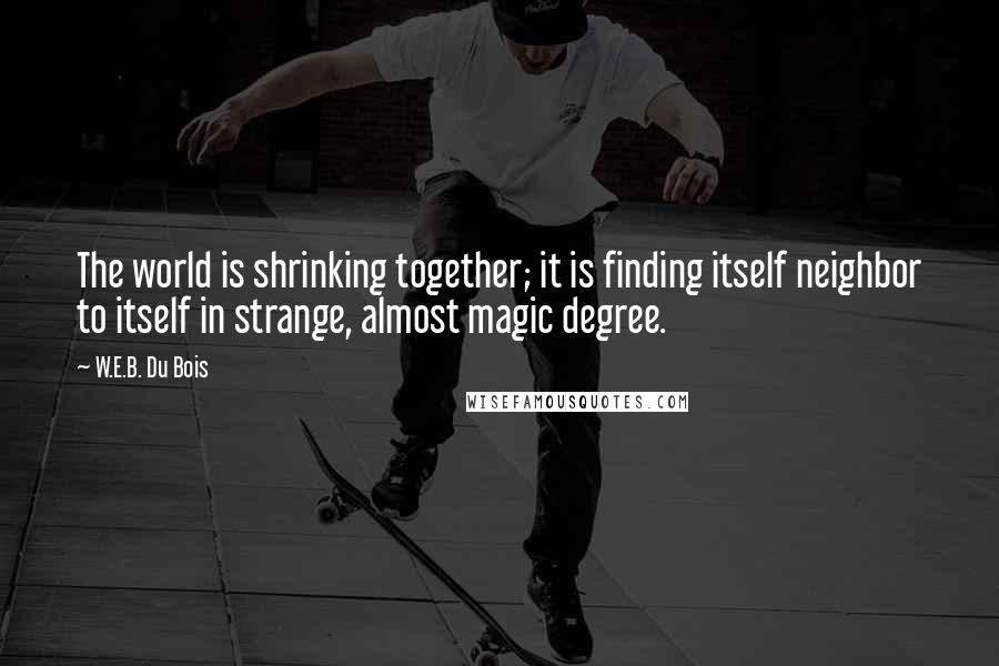 W.E.B. Du Bois quotes: The world is shrinking together; it is finding itself neighbor to itself in strange, almost magic degree. W.E.B. Du Bois quotes: The world is shrinking together; it is finding itself neighbor to itself in strange, almost magic degree.