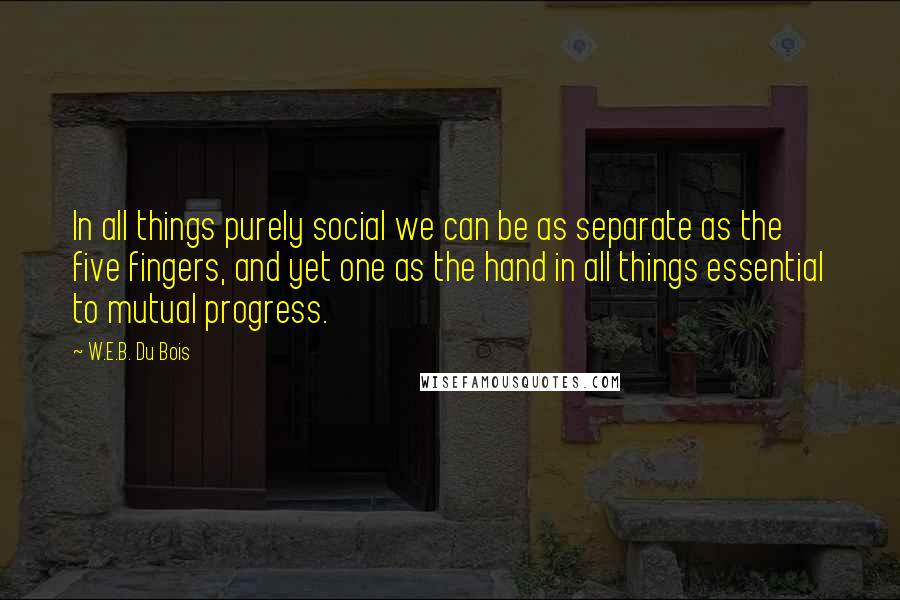 W.E.B. Du Bois quotes: In all things purely social we can be as separate as the five fingers, and yet one as the hand in all things essential to mutual progress. W.E.B. Du Bois quotes: In all things purely social we can be as separate as the five fingers, and yet one as the hand in all things essential to mutual progress.
