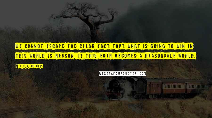W.E.B. Du Bois quotes: We cannot escape the clear fact that what is going to win in this world is reason, if this ever becomes a reasonable world. W.E.B. Du Bois quotes: We cannot escape the clear fact that what is going to win in this world is reason, if this ever becomes a reasonable world.
