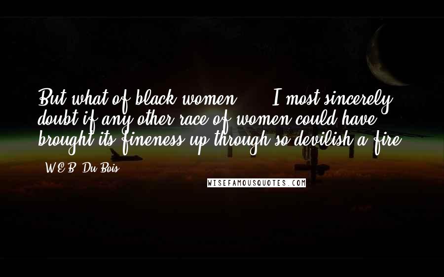 W.E.B. Du Bois quotes: But what of black women? ... I most sincerely doubt if any other race of women could have brought its fineness up through so devilish a fire.
