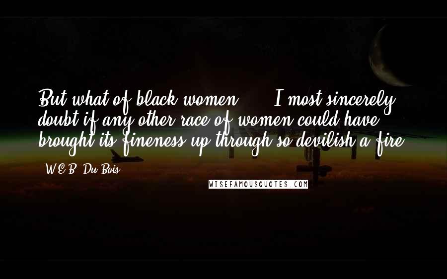 W.E.B. Du Bois quotes: But what of black women? ... I most sincerely doubt if any other race of women could have brought its fineness up through so devilish a fire. W.E.B. Du Bois quotes: But what of black women? ... I most sincerely doubt if any other race of women could have brought its fineness up through so devilish a fire.
