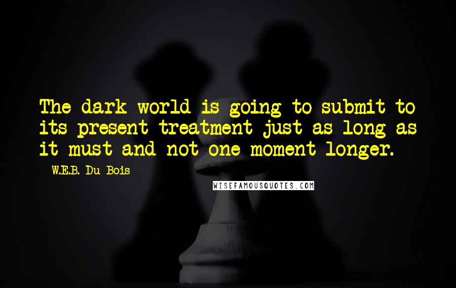 W.E.B. Du Bois quotes: The dark world is going to submit to its present treatment just as long as it must and not one moment longer. W.E.B. Du Bois quotes: The dark world is going to submit to its present treatment just as long as it must and not one moment longer.