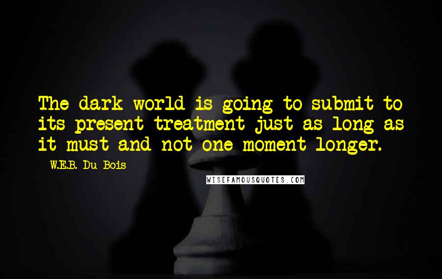 W.E.B. Du Bois quotes: The dark world is going to submit to its present treatment just as long as it must and not one moment longer.