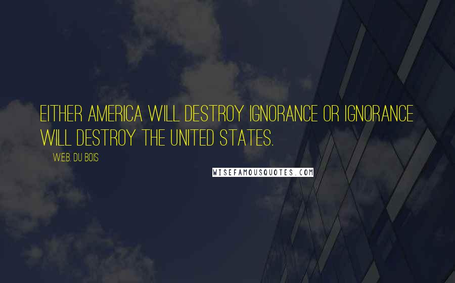 W.E.B. Du Bois quotes: Either America will destroy ignorance or ignorance will destroy the United States. W.E.B. Du Bois quotes: Either America will destroy ignorance or ignorance will destroy the United States.