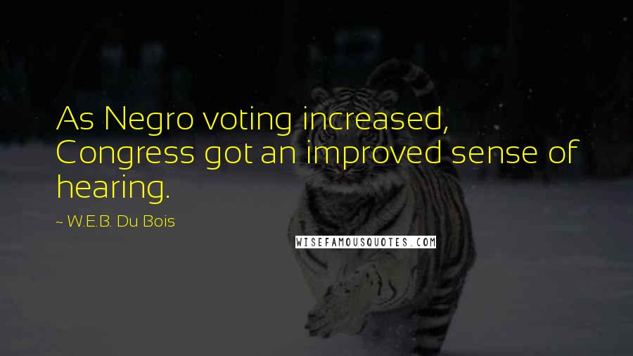 W.E.B. Du Bois quotes: As Negro voting increased, Congress got an improved sense of hearing. W.E.B. Du Bois quotes: As Negro voting increased, Congress got an improved sense of hearing.