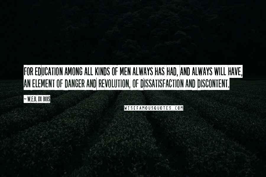 W.E.B. Du Bois quotes: For education among all kinds of men always has had, and always will have, an element of danger and revolution, of dissatisfaction and discontent. W.E.B. Du Bois quotes: For education among all kinds of men always has had, and always will have, an element of danger and revolution, of dissatisfaction and discontent.