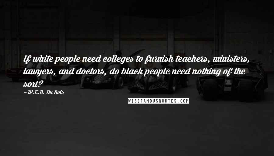 W.E.B. Du Bois quotes: If white people need colleges to furnish teachers, ministers, lawyers, and doctors, do black people need nothing of the sort? W.E.B. Du Bois quotes: If white people need colleges to furnish teachers, ministers, lawyers, and doctors, do black people need nothing of the sort?