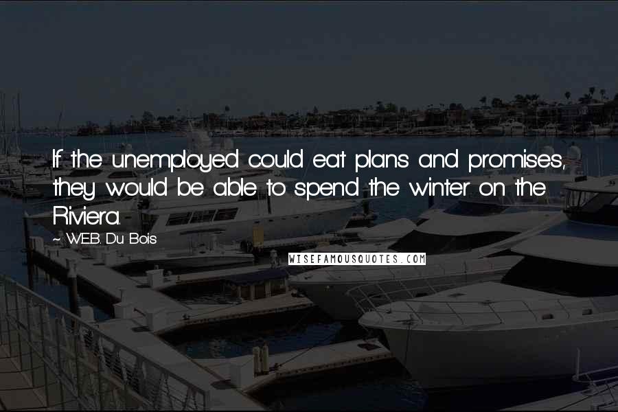 W.E.B. Du Bois quotes: If the unemployed could eat plans and promises, they would be able to spend the winter on the Riviera. W.E.B. Du Bois quotes: If the unemployed could eat plans and promises, they would be able to spend the winter on the Riviera.