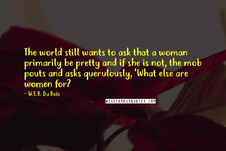 W.E.B. Du Bois quotes: The world still wants to ask that a woman primarily be pretty and if she is not, the mob pouts and asks querulously, 'What else are women for? W.E.B. Du Bois quotes: The world still wants to ask that a woman primarily be pretty and if she is not, the mob pouts and asks querulously, 'What else are women for?