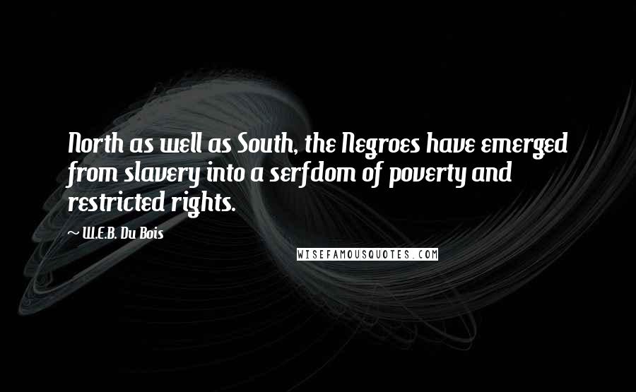 W.E.B. Du Bois quotes: North as well as South, the Negroes have emerged from slavery into a serfdom of poverty and restricted rights. W.E.B. Du Bois quotes: North as well as South, the Negroes have emerged from slavery into a serfdom of poverty and restricted rights.