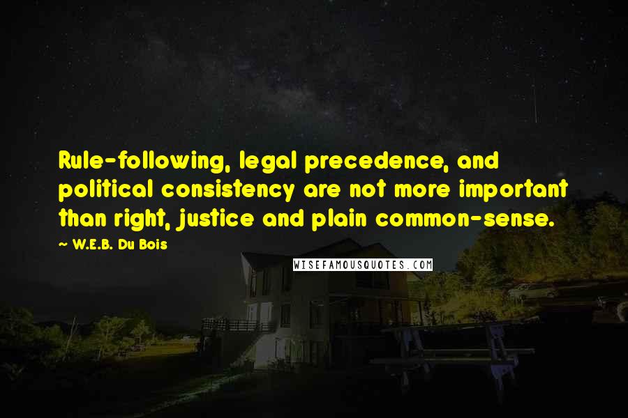 W.E.B. Du Bois quotes: Rule-following, legal precedence, and political consistency are not more important than right, justice and plain common-sense.