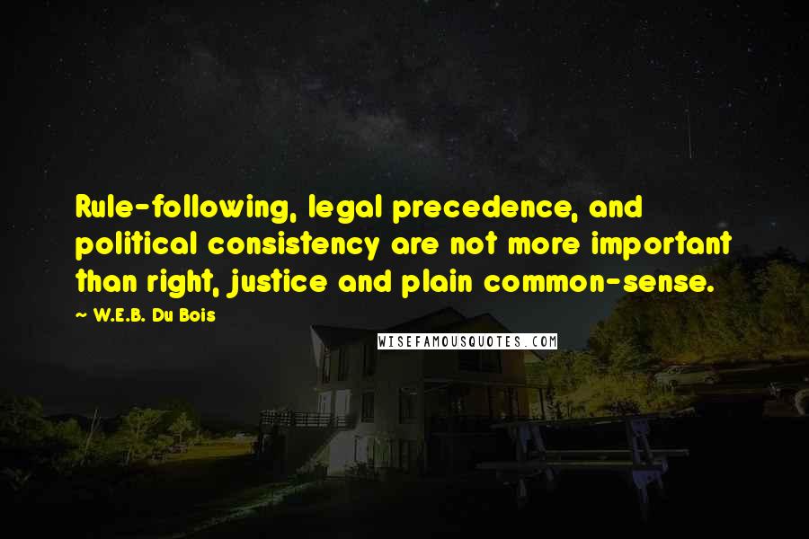 W.E.B. Du Bois quotes: Rule-following, legal precedence, and political consistency are not more important than right, justice and plain common-sense. W.E.B. Du Bois quotes: Rule-following, legal precedence, and political consistency are not more important than right, justice and plain common-sense.