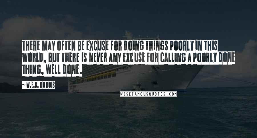 W.E.B. Du Bois quotes: There may often be excuse for doing things poorly in this world, but there is never any excuse for calling a poorly done thing, well done. W.E.B. Du Bois quotes: There may often be excuse for doing things poorly in this world, but there is never any excuse for calling a poorly done thing, well done.