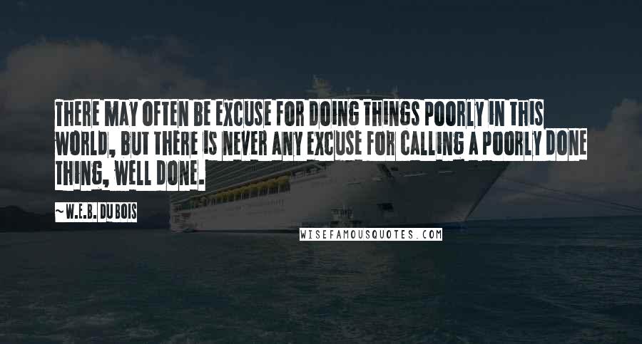 W.E.B. Du Bois quotes: There may often be excuse for doing things poorly in this world, but there is never any excuse for calling a poorly done thing, well done.