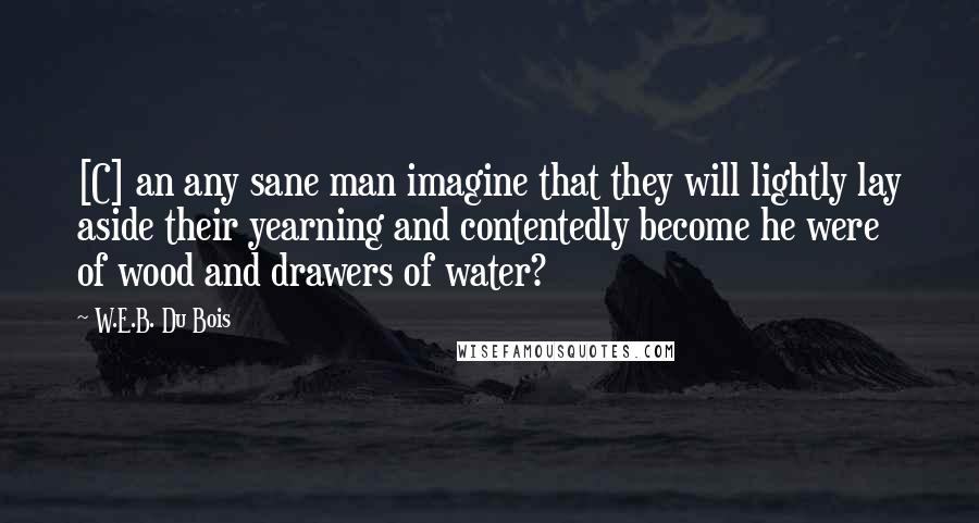 W.E.B. Du Bois quotes: [C] an any sane man imagine that they will lightly lay aside their yearning and contentedly become he were of wood and drawers of water?