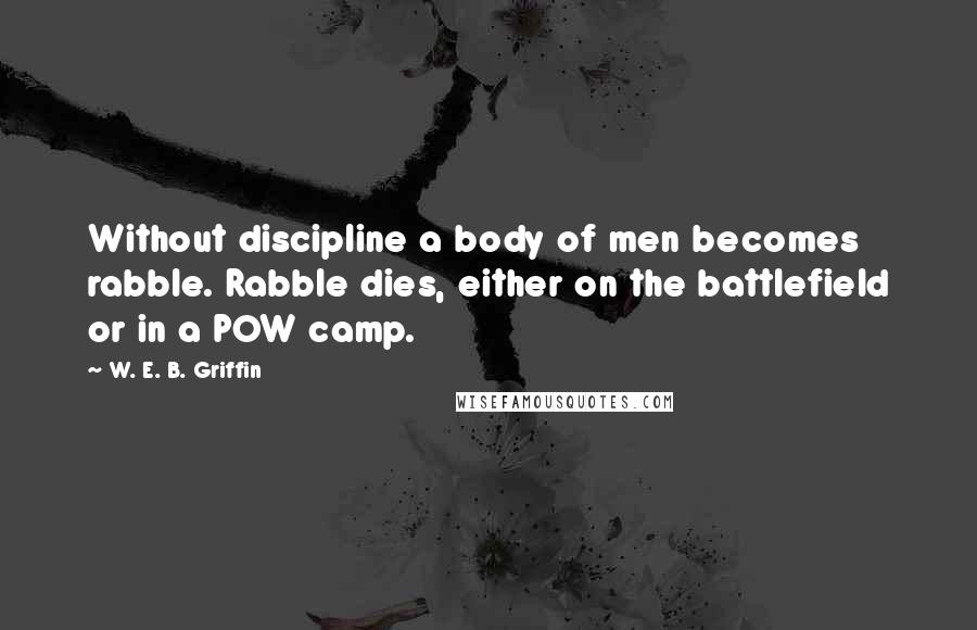 W. E. B. Griffin quotes: Without discipline a body of men becomes rabble. Rabble dies, either on the battlefield or in a POW camp.