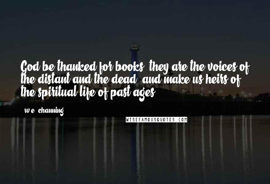 W.e. Channing quotes: God be thanked for books! they are the voices of the distant and the dead, and make us heirs of the spiritual life of past ages. W.e. Channing quotes: God be thanked for books! they are the voices of the distant and the dead, and make us heirs of the spiritual life of past ages.