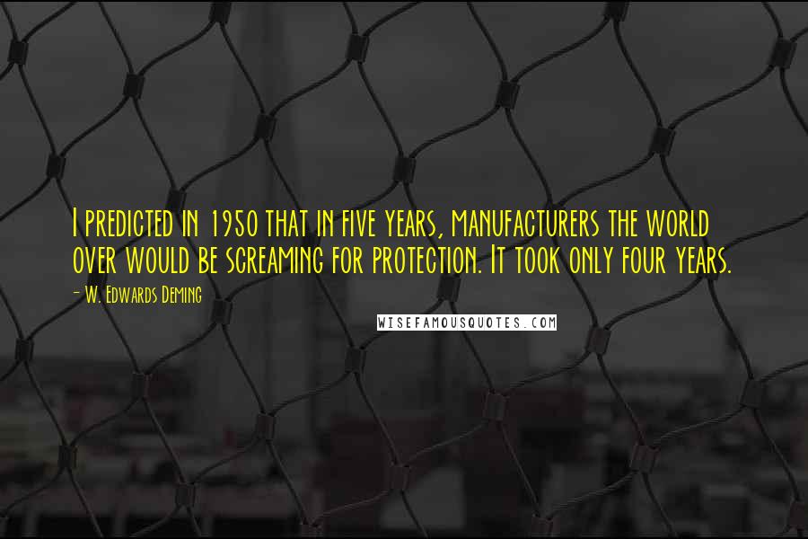W. Edwards Deming quotes: I predicted in 1950 that in five years, manufacturers the world over would be screaming for protection. It took only four years. W. Edwards Deming quotes: I predicted in 1950 that in five years, manufacturers the world over would be screaming for protection. It took only four years.