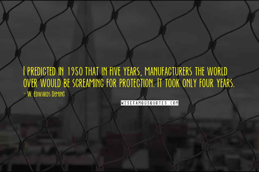 W. Edwards Deming quotes: I predicted in 1950 that in five years, manufacturers the world over would be screaming for protection. It took only four years.