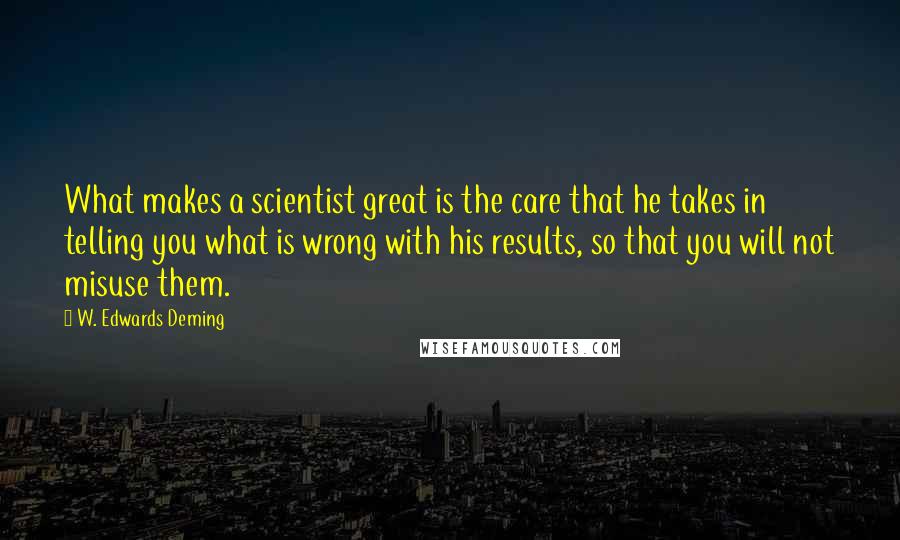 W. Edwards Deming quotes: What makes a scientist great is the care that he takes in telling you what is wrong with his results, so that you will not misuse them. W. Edwards Deming quotes: What makes a scientist great is the care that he takes in telling you what is wrong with his results, so that you will not misuse them.