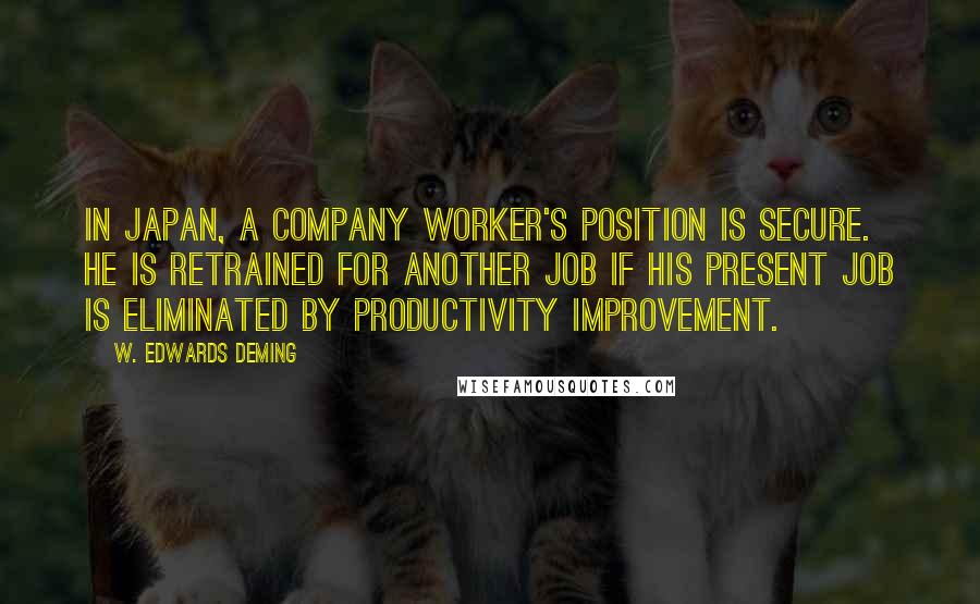 W. Edwards Deming quotes: In Japan, a company worker's position is secure. He is retrained for another job if his present job is eliminated by productivity improvement. W. Edwards Deming quotes: In Japan, a company worker's position is secure. He is retrained for another job if his present job is eliminated by productivity improvement.