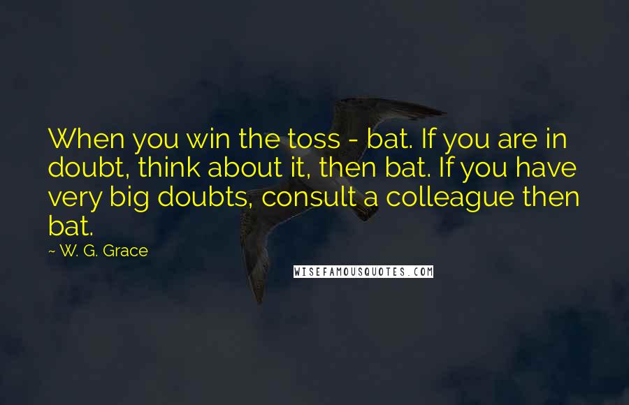 W. G. Grace quotes: When you win the toss - bat. If you are in doubt, think about it, then bat. If you have very big doubts, consult a colleague then bat.