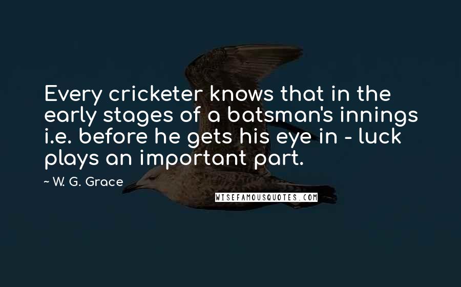 W. G. Grace quotes: Every cricketer knows that in the early stages of a batsman's innings i.e. before he gets his eye in - luck plays an important part.