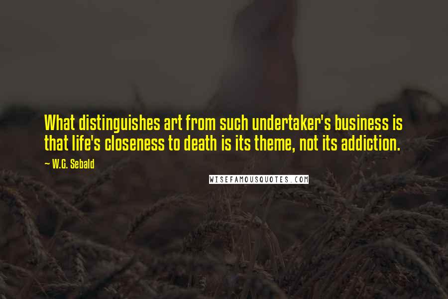 W.G. Sebald quotes: What distinguishes art from such undertaker's business is that life's closeness to death is its theme, not its addiction.