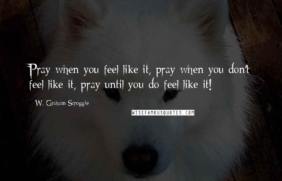 W. Graham Scroggie quotes: Pray when you feel like it, pray when you don't feel like it, pray until you do feel like it!
